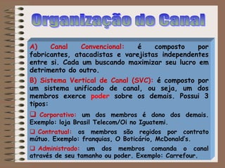 A) Canal Convencional: é composto por
fabricantes, atacadistas e varejistas independentes
entre si. Cada um buscando maximizar seu lucro em
detrimento do outro.
B) Sistema Vertical de Canal (SVC): é composto por
um sistema unificado de canal, ou seja, um dos
membros exerce poder sobre os demais. Possui 3
tipos:
 Corporativo: um dos membros é dono dos demais.
Exemplo: loja Brasil Telecom/Oi no Iguatemi.
 Contratual: os membros são regidos por contrato
mútuo. Exemplo: franquias, O Boticário, McDonald’s.
 Administrado: um dos membros comanda o canal
através de seu tamanho ou poder. Exemplo: Carrefour.
 