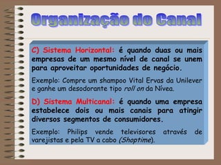 C) Sistema Horizontal: é quando duas ou mais
empresas de um mesmo nível de canal se unem
para aproveitar oportunidades de negócio.
Exemplo: Compre um shampoo Vital Ervas da Unilever
e ganhe um desodorante tipo roll on da Nívea.
D) Sistema Multicanal: é quando uma empresa
estabelece dois ou mais canais para atingir
diversos segmentos de consumidores.
Exemplo: Philips vende televisores através de
varejistas e pela TV a cabo (Shoptime).
 