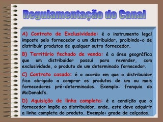 A) Contrato de Exclusividade: é o instrumento legal
imposto pelo fornecedor a um distribuidor, proibindo-o de
distribuir produtos de qualquer outro fornecedor.
B) Território fechado de venda: é a área geográfica
que um distribuidor possui para revender, com
exclusividade, o produto de um determinado fornecedor.
C) Contrato casado: é o acordo em que o distribuidor
fica obrigado a comprar os produtos de um ou mais
fornecedores pré-determinados. Exemplo: franquia do
McDonald’s.
D) Aquisição de linha completa: é a condição que o
fornecedor impõe ao distribuidor, onde, este deve adquirir
a linha completa do produto. Exemplo: grade de calçados.
 