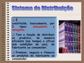  É
constituído, basicamente, por
2 tipos: atacadista e
varejista.
 Tem a função de distribuir
os produtos, de maneira
eficiente (em tempo) e eficaz
(em condições de uso), do
fabricante ao consumidor.
 Promove, negocia e financia
os produtos do fabricante ao
consumidor.
 