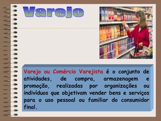 Varejo ou Comércio Varejista é o conjunto de
atividades, de compra, armazenagem e
promoção, realizadas por organizações ou
indivíduos que objetivam vender bens e serviços
para o uso pessoal ou familiar do consumidor
final.
 