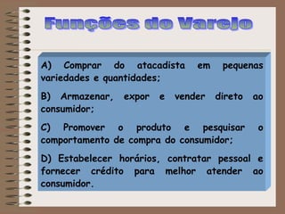 A) Comprar do atacadista em pequenas
variedades e quantidades;
B) Armazenar, expor e vender direto ao
consumidor;
C) Promover o produto e pesquisar o
comportamento de compra do consumidor;
D) Estabelecer horários, contratar pessoal e
fornecer crédito para melhor atender ao
consumidor.
 