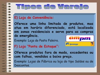 E) Loja de Conveniência:
Oferece uma linha limitada de produtos, mas
atua em horário diferenciado, está localizada
em zonas residenciais e serve para as compras
de emergência.
Exemplo: Loja do Posto Faleiro.
F) Loja “Ponta de Estoque”:
Oferece produtos fora de moda, excedentes ou
com falhas, vendidos a baixo preço.
Exemplo: Lojas de Fábrica ou loja do tipo Saldos ou de
Descontos.
 