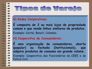 G) Redes Corporativas:
É composta de 2 ou mais lojas de propriedade
comum e que vende linhas similares de produtos.
Exemplo: Certel, Benoit, Colombo.
H) Cooperativa de Consumidores:
É uma organização de consumidores, aberta
(popular) ou fechada (institucionais), que
adquire produtos de consumo em grande volume.
Exemplo: Cooperativa dos Funcionários da CEEE e da
Polícia Civil.
 