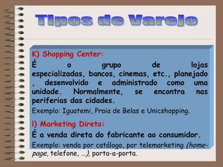 K) Shopping Center:
É o grupo de lojas
especializadas, bancos, cinemas, etc., planejado
, desenvolvido e administrado como uma
unidade. Normalmente, se encontra nas
periferias das cidades.
Exemplo: Iguatemi, Praia de Belas e Unicshopping.
l) Marketing Direto:
É a venda direta do fabricante ao consumidor.
Exemplo: venda por catálogo, por telemarketing (home-
page, telefone, …), porta-a-porta.
 