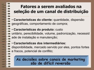 As decisões sobre canais de marketing
são de difícil reversão
Fatores a serem avaliados na
seleção de um canal de distribuição
• Características do cliente: quantidade, dispersão
geográficas, comportamento de compra;
• Características do produto: custo
unitário, perecibilidade, volume, padronização, necessid
ade de instalação e manutenção;
• Características dos intermediários:
disponibilidade, mercado servido por eles, pontos fortes
e fracos, potencial de conflito;
 