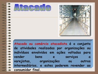 Atacado ou comércio atacadista é o conjunto
de atividades realizadas por organizações ou
indivíduos envolvidos em ações voltadas para
vender bens e serviços a
varejistas, organizações ou outros
intermediários, e estes poderem revender ao
consumidor final.
 