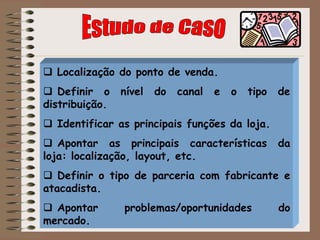  Localização do ponto de venda.
 Definir o nível do canal e o tipo de
distribuição.
 Identificar as principais funções da loja.
 Apontar as principais características da
loja: localização, layout, etc.
 Definir o tipo de parceria com fabricante e
atacadista.
 Apontar problemas/oportunidades do
mercado.
 