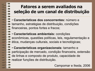 Fatores a serem avaliados na
seleção de um canal de distribuição
• Características dos concorrentes: número e
tamanho, estratégias de distribuição, condições
financeiras, pontos fortes e fracos;
• Características ambientais: condições
econômicas, questões políticas, leis, regulamentação e
ética, mudanças culturais, sociais e tecnológicas;
• Características organizacionais: tamanho e
participação de mercado, condição financeira, extensão
de linhas e composto de produto, capacidade de
realizar funções de distribuição.
Campomar e Ikeda, 2006
 