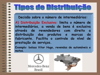 Decisão sobre o número de intermediários:
A) Distribuição Exclusiva: limita o número de
intermediários, a venda de bens é exclusiva
através de revendedores com direito a
distribuição dos produtos e marcas do
fabricante. Facilita o controle do nível de
prestação de serviços.
Exemplo: bolsas Vitor Hugo, revendas de automóveis e
motos.
 