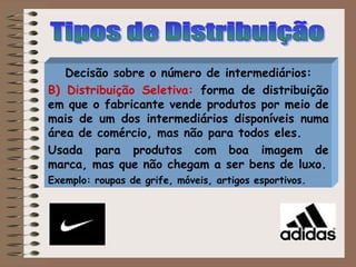 Decisão sobre o número de intermediários:
B) Distribuição Seletiva: forma de distribuição
em que o fabricante vende produtos por meio de
mais de um dos intermediários disponíveis numa
área de comércio, mas não para todos eles.
Usada para produtos com boa imagem de
marca, mas que não chegam a ser bens de luxo.
Exemplo: roupas de grife, móveis, artigos esportivos.
 
