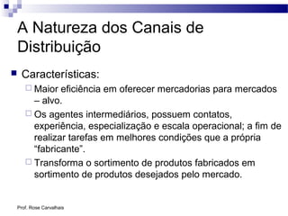 Prof. Rose Carvalhais
A Natureza dos Canais de
Distribuição
 Características:
 Maior eficiência em oferecer mercadorias para mercados
– alvo.
 Os agentes intermediários, possuem contatos,
experiência, especialização e escala operacional; a fim de
realizar tarefas em melhores condições que a própria
“fabricante”.
 Transforma o sortimento de produtos fabricados em
sortimento de produtos desejados pelo mercado.
 