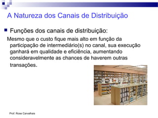 Prof. Rose Carvalhais
A Natureza dos Canais de Distribuição
 Funções dos canais de distribuição:
Mesmo que o custo fique mais alto em função da
participação de intermediário(s) no canal, sua execução
ganhará em qualidade e eficiência, aumentando
consideravelmente as chances de haverem outras
transações.
 