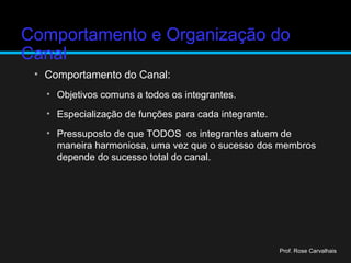 Comportamento e Organização do
Canal
• Comportamento do Canal:
• Objetivos comuns a todos os integrantes.
• Especialização de funções para cada integrante.
• Pressuposto de que TODOS os integrantes atuem de
maneira harmoniosa, uma vez que o sucesso dos membros
depende do sucesso total do canal.
Prof. Rose Carvalhais
 