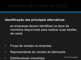 Decisões de Projeto do Canal
Identificação das principais alternativas:
as empresas devem identificar os tipos de
membros disponíveis para realizar suas tarefas
de canal.
• Força de vendas na empresa
• Representante de vendas do fabricante
• Distribuidores industriais Prof. Rose Carvalhais
 