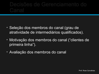 Decisões de Gerenciamento do
Canal
• Seleção dos membros do canal (grau de
atratividade de intermediários qualificados).
• Motivação dos membros do canal (“clientes de
primeira linha”).
• Avaliação dos membros do canal
Prof. Rose Carvalhais
 