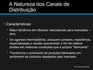 A Natureza dos Canais de
Distribuição
• Características:
• Maior eficiência em oferecer mercadorias para mercados –
alvo.
• Os agentes intermediários, possuem contatos, experiência,
especialização e escala operacional; a fim de realizar
tarefas em melhores condições que a própria “fabricante”.
• Transforma o sortimento de produtos fabricados em
sortimento de produtos desejados pelo mercado.
Prof. Rose Carvalhais
 