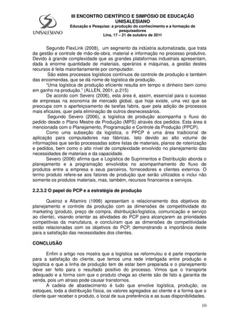 10
III ENCONTRO CIENTÍFICO E SIMPÓSIO DE EDUCAÇÃO
UNISALESIANO
Educação e Pesquisa: a produção do conhecimento e a formação de
pesquisadores
Lins, 17 – 21 de outubro de 2011
Segundo FlexLink (2008), um segmento da indústria automatizada, que trata
da gestão e controle de mão-de-obra, material e informação no processo produtivo.
Devido à grande complexidade que as grandes plataformas industriais apresentam,
dada à enorme quantidade de materiais, operários e máquinas, a gestão destes
recursos é feita maioritariamente por computador.
São estes processos logísticos contínuos de controle de produção e também
das encomendas, que se dá nome de logística de produção.
“Uma logística de produção eficiente resulta em tempo e dinheiro bem como
em ganho na produção.” (ALLEN, 2001, p.215)
De acordo com Severo (2006), esta área é, assim, essencial para o sucesso
de empresas na economia de mercado global, que hoje existe, uma vez que se
preocupa com o aperfeiçoamento de tarefas fabris, quer pela adição de processos
mais eficazes, quer pela eliminação de outros desnecessários.
Segundo Severo (2006), a logística de produção acompanha o fluxo do
pedido desde o Plano Mestre de Produção (MPS) através dos pedidos. Esta área é
mencionada com o Planejamento, Programação e Controle da Produção (PPCP).
Como uma subseção da logística, o PPCP é uma área tradicional de
aplicação para computadores nas fábricas. Isto devido ao alto volume de
informações que serão processadas sobre listas de materiais, planos de roteirização
e pedidos, bem como o alto nível de complexidade envolvido no planejamento das
necessidades de materiais e da capacidade.
Severo (2006) afirma que a Logística de Suprimentos e Distribuição aborda o
planejamento e a programação envolvidos no acompanhamento do fluxo de
produtos entre a empresa e seus parceiros, fornecedores e clientes externos. O
termo produto refere-se aos fatores de produção que serão utilizados e inclui não
somente os produtos materiais, mas, também, recursos financeiros e serviços.
2.2.3.2 O papel do PCP e a estratégia de produção
Queiroz e Altamiro (1998) apresentam o relacionamento dos objetivos do
planejamento e controle da produção com as dimensões de competitividade do
marketing (produto, preço de compra, distribuição/logística, comunicação e serviço
ao cliente), visando orientar as atividades do PCP para alcançarem as prioridades
competitivas da manufatura, e concluíram que as dimensões de competitividade
estão relacionadas com os objetivos do PCP, demonstrando a importância deste
para a satisfação das necessidades dos clientes.
CONCLUSÃO
Enfim o artigo nos mostra que a logística se reformulou e é parte importante
para a satisfação do cliente, que temos uma rede interligada entre produção e
logística e que a linha de produção tem de estar bem preparada e o planejamento
deve ser feito para o resultado positivo do processo. Vimos que o transporte
adequado e a forma com que o produto chega ao cliente são de fato a garantia de
venda, pois um atraso pode causar transtornos.
A cadeia de abastecimento é tudo que envolve logística, produção, os
estoques, toda a distribuição física, os valores agregados ao cliente e a forma que o
cliente quer receber o produto, o local de sua preferência e as suas disponibilidades.
 