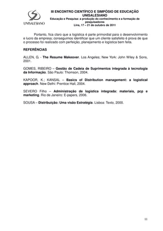11
III ENCONTRO CIENTÍFICO E SIMPÓSIO DE EDUCAÇÃO
UNISALESIANO
Educação e Pesquisa: a produção do conhecimento e a formação de
pesquisadores
Lins, 17 – 21 de outubro de 2011
Portanto, fica claro que a logística é parte primordial para o desenvolvimento
e lucro da empresa; conseguimos identificar que um cliente satisfeito é prova de que
o processo foi realizado com perfeição, planejamento e logística bem feita.
REFERÊNCIAS
ALLEN, G. - The Resume Makeover. Los Angeles; New York: John Wiley & Sons,
2001.
GOMES, RIBEIRO – Gestão de Cadeia de Suprimentos integrada à tecnologia
da Informação. São Paulo: Thomson, 2004.
KAPOOR, K.; KANSAL – Basics of Distribution management: a logistical
approach. New Delhi: Prentice Hall, 2004.
SEVERO Filho – Administração de logística integrada: materiais, pcp e
marketing. Rio de Janeiro: E-papers, 2006.
SOUSA – Distribuição: Uma visão Estratégia. Lisboa: Texto, 2000.
 