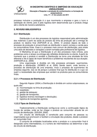 2
III ENCONTRO CIENTÍFICO E SIMPÓSIO DE EDUCAÇÃO
UNISALESIANO
Educação e Pesquisa: a produção do conhecimento e a formação de
pesquisadores
Lins, 17 – 21 de outubro de 2011
processo inclusive a produção é o que movimenta a empresa e gera o lucro e
satisfação do cliente, pois é pela logística bem desenvolvida que o produto chega
até o cliente de maneira satisfatória.
2. REVISÃO BIBLIOGRÁFICA
2.2.1 Distribuição
Distribuição é um dos processos da logística responsável pela administração
dos materiais a partir da saída do produto da linha de produção até a entrega do
produto no destino final (KAPOOR et al., 2004). O produto depois de todo o
processo de produção é encaminhado ao distribuidor e assim começa a venda para
os consumidores finais. Esse é o processo mais comum de distribuição, pois existe
uma série de decisões e variações a serem tomadas pelo profissional de logística.
O Marketing vê que a Distribuição é um dos processos mais críticos, pois
problemas como o atraso na entrega são refletidos diretamente no cliente. A partir do
momento que o produto é vendido a Distribuição se torna uma atividade de linha
diferente e ela é capaz de trazer benefícios e problemas resultantes da sua atuação.
(KAPOOR et al., 2009)
Uma organização é dividida em três processos principais: suprimentos,
produção e distribuição. (GOMES et al, 2004) Sendo assim, onde termina o
processo de distribuição de uma empresa, inicia o processo de suprimentos da
empresa seguinte, isso se dá porque o produto final que foi distribuído é o que vai
suprir a necessidade das empresas que vendem os produtos para os consumidores
finais.
2.2.1.1 Processos de Distribuição
Segundo Kapoor (2004) a Distribuição é dividida em outros subprocessos, os
quais são:
a) movimentação na linha de produção;
b) expedição;
c) gestão de estoques;
d) gestão de transportes;
e) logística reversa (reciclagem e devolução);
f) logística de transportes agrários.
1.2.2.2 Tipos de Distribuição
Tradicionalmente a Distribuição configura-se como a continuação lógica da
função de vendas, onde se faz chegar o produto ao consumidor através de um
circuito de distribuição. (SOUSA, 2000).
Um circuito de distribuição é constituído pelo conjunto de pessoas ou
organizações que promovem e facilitam a circulação dos produtos, desde o produtor
ao consumidor final.
O conjunto de entidades localizadas entre o produtor e o consumidor final é
designado como intermediários, e o numero de intermediários vai determinar o tipo
de circuito de distribuição.
 