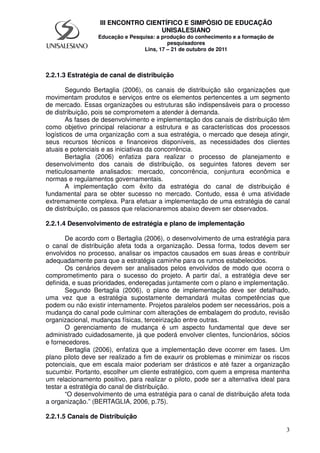 3
III ENCONTRO CIENTÍFICO E SIMPÓSIO DE EDUCAÇÃO
UNISALESIANO
Educação e Pesquisa: a produção do conhecimento e a formação de
pesquisadores
Lins, 17 – 21 de outubro de 2011
2.2.1.3 Estratégia de canal de distribuição
Segundo Bertaglia (2006), os canais de distribuição são organizações que
movimentam produtos e serviços entre os elementos pertencentes a um segmento
de mercado. Essas organizações ou estruturas são indispensáveis para o processo
de distribuição, pois se comprometem a atender à demanda.
As fases de desenvolvimento e implementação dos canais de distribuição têm
como objetivo principal relacionar a estrutura e as características dos processos
logísticos de uma organização com a sua estratégia, o mercado que deseja atingir,
seus recursos técnicos e financeiros disponíveis, as necessidades dos clientes
atuais e potenciais e as iniciativas da concorrência.
Bertaglia (2006) enfatiza para realizar o processo de planejamento e
desenvolvimento dos canais de distribuição, os seguintes fatores devem ser
meticulosamente analisados: mercado, concorrência, conjuntura econômica e
normas e regulamentos governamentais.
A implementação com êxito da estratégia do canal de distribuição é
fundamental para se obter sucesso no mercado. Contudo, essa é uma atividade
extremamente complexa. Para efetuar a implementação de uma estratégia de canal
de distribuição, os passos que relacionaremos abaixo devem ser observados.
2.2.1.4 Desenvolvimento de estratégia e plano de implementação
De acordo com o Bertaglia (2006), o desenvolvimento de uma estratégia para
o canal de distribuição afeta toda a organização. Dessa forma, todos devem ser
envolvidos no processo, analisar os impactos causados em suas áreas e contribuir
adequadamente para que a estratégia caminhe para os rumos estabelecidos.
Os cenários devem ser analisados pelos envolvidos de modo que ocorra o
comprometimento para o sucesso do projeto. A partir daí, a estratégia deve ser
definida, e suas prioridades, endereçadas juntamente com o plano e implementação.
Segundo Bertaglia (2006), o plano de implementação deve ser detalhado,
uma vez que a estratégia supostamente demandará muitas competências que
podem ou não existir internamente. Projetos paralelos podem ser necessários, pois a
mudança do canal pode culminar com alterações de embalagem do produto, revisão
organizacional, mudanças físicas, terceirização entre outras.
O gerenciamento de mudança é um aspecto fundamental que deve ser
administrado cuidadosamente, já que poderá envolver clientes, funcionários, sócios
e fornecedores.
Bertaglia (2006), enfatiza que a implementação deve ocorrer em fases. Um
plano piloto deve ser realizado a fim de exaurir os problemas e minimizar os riscos
potenciais, que em escala maior poderiam ser drásticos e até fazer a organização
sucumbir. Portanto, escolher um cliente estratégico, com quem a empresa mantenha
um relacionamento positivo, para realizar o piloto, pode ser a alternativa ideal para
testar a estratégia do canal de distribuição.
“O desenvolvimento de uma estratégia para o canal de distribuição afeta toda
a organização.” (BERTAGLIA, 2006, p.75).
2.2.1.5 Canais de Distribuição
 