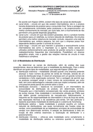 4
III ENCONTRO CIENTÍFICO E SIMPÓSIO DE EDUCAÇÃO
UNISALESIANO
Educação e Pesquisa: a produção do conhecimento e a formação de
pesquisadores
Lins, 17 – 21 de outubro de 2011
De acordo com Kapoor (2004), existem três tipos de canais de distribuição:
a) canal direto – circuito em que não existem intermediários, isto é, o produto
transita diretamente do produtor para o consumidor final. Tema a vantagem de
ser completamente controlados pelos produtores e de proporcionarem um
melhor conhecimento do mercado, por outro lado, tem o inconveniente de não
permitirem uma grande dispersão geográfica;
b) canal curto – circuito em que não existem grossistas, isto é, o produto transita
do produtor para um retalhista, ou número reduzido de retalhistas. Os circuitos
permitem uma melhor cobertura do mercado; contudo, requerem uma rede de
intermediários que, embora pequena, faz com que a empresa possa ficar
dependente destes e perder o controle do circuito;
c) canal longo – circuito em que intervém o grossista e eventualmente outros
intermediários tais como: o importador ou o agente. Estes canais são
utilizados preferencialmente para produtos de grande consumo e requerem
reabastecimentos frequentes dos intermediários. Possibilitam um alcance
geográfico amplo, mas a gestão das relações internas do circuito é mais
trabalhosa e complexa.
2.2.1.6 Modalidades da Distribuição
Ao determinar os canais de distribuição, além de análise das suas
características, deve-se determinar qual a modalidade da distribuição. Para o efeito
identificam-se quatro tipos de modalidades, que segundo Kapoor (2004) são:
a) distribuição extensiva – modalidade utilizada quando uma empresa pretende
alcançar o maior número de pontos de venda do mercado, através de um
canal de distribuição longo. É viável em empresas com um grande número de
vendedores e forte organização comercial. Tem a vantagem de permitir que
os produtos consigam atingir o maior número de consumidores; por outro
lado, tem como desvantagens o elevado custo que impõe à empresa, além de
uma possível perda parcial de controle sobre o canal;
b) distribuição exclusiva – baseia-se na concessão a um intermediário da
exclusividade da distribuição do produto, em determinado território.
Pressupõe que o intermediário concessionado não venda produtos similares
de outras marcas. Esta modalidade é normalmente utilizada por PMEs que
não detêm grande conhecimento do mercado-alvo. Adicionalmente, é
frequente ser de responsabilidade do intermediário o ônus da força de venda,
das reparações técnicas e da assistência pós-venda. Um tipo particular e
bastante atual desta modalidade de distribuição é o sistema de franchising;
c) distribuição seletiva – besta modalidade o produtor escolhe um número
reduzido de distribuidores, aos quais normalmente são fixados cotas de
vendas, como possibilidade de se estabelecer princípios de exclusividade de
vendas num determinado território. A seleção de distribuidores é feita em
função de dois critérios essenciais: a localização do distribuidor e o
posicionamento;
d) distribuição intensiva – utiliza-se esta modalidade como complemento à
modalidade de distribuição seletiva ou extensiva quando é necessário
 