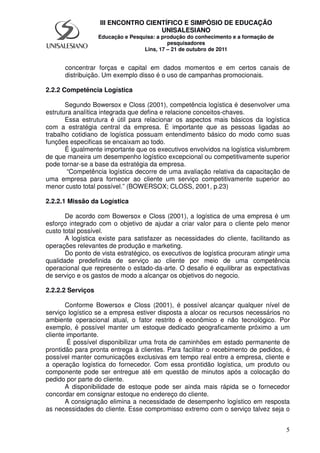 5
III ENCONTRO CIENTÍFICO E SIMPÓSIO DE EDUCAÇÃO
UNISALESIANO
Educação e Pesquisa: a produção do conhecimento e a formação de
pesquisadores
Lins, 17 – 21 de outubro de 2011
concentrar forças e capital em dados momentos e em certos canais de
distribuição. Um exemplo disso é o uso de campanhas promocionais.
2.2.2 Competência Logística
Segundo Bowersox e Closs (2001), competência logística é desenvolver uma
estrutura analítica integrada que defina e relacione conceitos-chaves.
Essa estrutura é útil para relacionar os aspectos mais básicos da logística
com a estratégia central da empresa. É importante que as pessoas ligadas ao
trabalho cotidiano de logística possuam entendimento básico do modo como suas
funções especificas se encaixam ao todo.
É igualmente importante que os executivos envolvidos na logística vislumbrem
de que maneira um desempenho logístico excepcional ou competitivamente superior
pode tornar-se a base da estratégia da empresa.
“Competência logística decorre de uma avaliação relativa da capacitação de
uma empresa para fornecer ao cliente um serviço competitivamente superior ao
menor custo total possível.” (BOWERSOX; CLOSS, 2001, p.23)
2.2.2.1 Missão da Logística
De acordo com Bowersox e Closs (2001), a logística de uma empresa é um
esforço integrado com o objetivo de ajudar a criar valor para o cliente pelo menor
custo total possível.
A logística existe para satisfazer as necessidades do cliente, facilitando as
operações relevantes de produção e marketing.
Do ponto de vista estratégico, os executivos de logística procuram atingir uma
qualidade predefinida de serviço ao cliente por meio de uma competência
operacional que represente o estado-da-arte. O desafio é equilibrar as expectativas
de serviço e os gastos de modo a alcançar os objetivos do negocio.
2.2.2.2 Serviços
Conforme Bowersox e Closs (2001), é possível alcançar qualquer nível de
serviço logístico se a empresa estiver disposta a alocar os recursos necessários no
ambiente operacional atual, o fator restrito é econômico e não tecnológico. Por
exemplo, é possível manter um estoque dedicado geograficamente próximo a um
cliente importante.
É possível disponibilizar uma frota de caminhões em estado permanente de
prontidão para pronta entrega à clientes. Para facilitar o recebimento de pedidos, é
possível manter comunicações exclusivas em tempo real entre a empresa, cliente e
a operação logística do fornecedor. Com essa prontidão logística, um produto ou
componente pode ser entregue até em questão de minutos após a colocação do
pedido por parte do cliente.
A disponibilidade de estoque pode ser ainda mais rápida se o fornecedor
concordar em consignar estoque no endereço do cliente.
A consignação elimina a necessidade de desempenho logístico em resposta
as necessidades do cliente. Esse compromisso extremo com o serviço talvez seja o
 