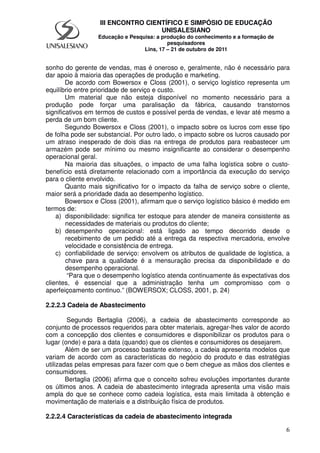 6
III ENCONTRO CIENTÍFICO E SIMPÓSIO DE EDUCAÇÃO
UNISALESIANO
Educação e Pesquisa: a produção do conhecimento e a formação de
pesquisadores
Lins, 17 – 21 de outubro de 2011
sonho do gerente de vendas, mas é oneroso e, geralmente, não é necessário para
dar apoio à maioria das operações de produção e marketing.
De acordo com Bowersox e Closs (2001), o serviço logístico representa um
equilíbrio entre prioridade de serviço e custo.
Um material que não esteja disponível no momento necessário para a
produção pode forçar uma paralisação da fábrica, causando transtornos
significativos em termos de custos e possível perda de vendas, e levar até mesmo a
perda de um bom cliente.
Segundo Bowersox e Closs (2001), o impacto sobre os lucros com esse tipo
de folha pode ser substancial. Por outro lado, o impacto sobre os lucros causado por
um atraso inesperado de dois dias na entrega de produtos para reabastecer um
armazém pode ser mínimo ou mesmo insignificante ao considerar o desempenho
operacional geral.
Na maioria das situações, o impacto de uma falha logística sobre o custo-
benefício está diretamente relacionado com a importância da execução do serviço
para o cliente envolvido.
Quanto mais significativo for o impacto da falha de serviço sobre o cliente,
maior será a prioridade dada ao desempenho logístico.
Bowersox e Closs (2001), afirmam que o serviço logístico básico é medido em
termos de:
a) disponibilidade: significa ter estoque para atender de maneira consistente as
necessidades de materiais ou produtos do cliente;
b) desempenho operacional: está ligado ao tempo decorrido desde o
recebimento de um pedido até a entrega da respectiva mercadoria, envolve
velocidade e consistência de entrega.
c) confiabilidade de serviço: envolvem os atributos de qualidade de logística, a
chave para a qualidade é a mensuração precisa da disponibilidade e do
desempenho operacional.
“Para que o desempenho logístico atenda continuamente ás expectativas dos
clientes, é essencial que a administração tenha um compromisso com o
aperfeiçoamento continuo.” (BOWERSOX; CLOSS, 2001, p. 24)
2.2.2.3 Cadeia de Abastecimento
Segundo Bertaglia (2006), a cadeia de abastecimento corresponde ao
conjunto de processos requeridos para obter materiais, agregar-lhes valor de acordo
com a concepção dos clientes e consumidores e disponibilizar os produtos para o
lugar (onde) e para a data (quando) que os clientes e consumidores os desejarem.
Além de ser um processo bastante extenso, a cadeia apresenta modelos que
variam de acordo com as características do negócio do produto e das estratégias
utilizadas pelas empresas para fazer com que o bem chegue as mãos dos clientes e
consumidores.
Bertaglia (2006) afirma que o conceito sofreu evoluções importantes durante
os últimos anos. A cadeia de abastecimento integrada apresenta uma visão mais
ampla do que se conhece como cadeia logística, esta mais limitada à obtenção e
movimentação de materiais e a distribuição física de produtos.
2.2.2.4 Características da cadeia de abastecimento integrada
 