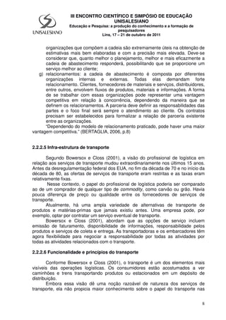 8
III ENCONTRO CIENTÍFICO E SIMPÓSIO DE EDUCAÇÃO
UNISALESIANO
Educação e Pesquisa: a produção do conhecimento e a formação de
pesquisadores
Lins, 17 – 21 de outubro de 2011
organizações que compõem a cadeia são extremamente úteis na obtenção de
estimativas mais bem elaboradas e com a precisão mais elevada. Deve-se
considerar que, quanto melhor o planejamento, melhor e mais eficazmente a
cadeia de abastecimento responderá, possibilitando que se proporcione um
serviço melhor ao cliente;
g) relacionamentos: a cadeia de abastecimento é composta por diferentes
organizações internas e externas. Todas elas demandam forte
relacionamento. Clientes, fornecedores de materiais e serviços, distribuidores,
entre outros, envolvem fluxos de produtos, materiais e informações. A forma
de se trabalhar com essas organizações pode representar uma vantagem
competitiva em relação à concorrência, dependendo da maneira que se
definem os relacionamentos. A parceria deve definir as responsabilidades das
partes e o foco final será sempre o atendimento ao cliente. Os contratos
precisam ser estabelecidos para formalizar a relação de parceria existente
entre as organizações.
“Dependendo do modelo de relacionamento praticado, pode haver uma maior
vantagem competitiva.” (BERTAGLIA, 2006, p.8)
2.2.2.5 Infra-estrutura de transporte
Segundo Bowersox e Closs (2001), a visão do profissional de logística em
relação aos serviços de transporte mudou extraordinariamente nos últimos 15 anos.
Antes da desregulamentação federal dos EUA, no fim da década de 70 e no início da
década de 80, as ofertas de serviços de transporte eram restritas e as taxas eram
relativamente fixas.
Nesse contexto, o papel do profissional de logística poderia ser comparado
ao de um comprador de qualquer tipo de commodity, como carvão ou grão. Havia
pouca diferença de preço ou qualidade entre os fornecedores de serviços de
transporte.
Atualmente, há uma ampla variedade de alternativas de transporte de
produtos e matérias-primas que jamais existiu antes. Uma empresa pode, por
exemplo, optar por contratar um serviço eventual de transporte.
Bowersox e Closs (2001), abordam que as opções de serviço incluem
emissão de faturamento, disponibilidade de informações, responsabilidade pelos
produtos e serviços de coleta e entrega. As transportadoras e os embarcadores têm
agora flexibilidade para negociar a responsabilidade por todas as atividades por
todas as atividades relacionados com o transporte.
2.2.2.6 Funcionalidade e princípios do transporte
Conforme Bowersox e Closs (2001), o transporte é um dos elementos mais
visíveis das operações logísticas. Os consumidores estão acostumados a ver
caminhões e trens transportando produtos ou estacionados em um depósito de
distribuição.
Embora essa visão dê uma noção razoável de natureza dos serviços de
transporte, ela não propicia maior conhecimento sobre o papel do transporte nas
 
