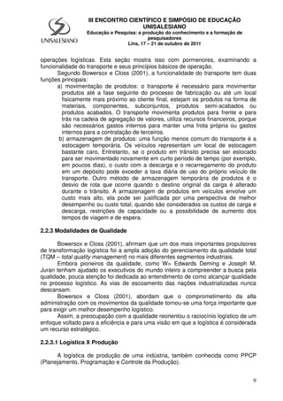 9
III ENCONTRO CIENTÍFICO E SIMPÓSIO DE EDUCAÇÃO
UNISALESIANO
Educação e Pesquisa: a produção do conhecimento e a formação de
pesquisadores
Lins, 17 – 21 de outubro de 2011
operações logísticas. Esta seção mostra isso com pormenores, examinando a
funcionalidade do transporte e seus princípios básicos de operação.
Segundo Bowersox e Closs (2001), a funcionalidade do transporte tem duas
funções principais:
a) movimentação de produtos: o transporte é necessário para movimentar
produtos até a fase seguinte do processo de fabricação ou até um local
fisicamente mais próximo ao cliente final, estejam os produtos na forma de
materiais, componentes, subconjuntos, produtos semi-acabados ou
produtos acabados. O transporte movimenta produtos para frente e para
trás na cadeia de agregação de valores, utiliza recursos financeiros, porque
são necessários gastos internos para manter uma frota própria ou gastos
internos para a contratação de terceiros.
b) armazenagem de produtos: uma função menos comum do transporte é a
estocagem temporária. Os veículos representam um local de estocagem
bastante caro, Entretanto, se o produto em trânsito precisa ser estocado
para ser movimentado novamente em curto período de tempo (por exemplo,
em poucos dias), o custo com a descarga e o recarregamento do produto
em um depósito pode exceder a taxa diária de uso do próprio veículo de
transporte. Outro método de armazenagem temporária de produtos é o
desvio de rota que ocorre quando o destino original da carga é alterado
durante o trânsito. A armazenagem de produtos em veículos envolve um
custo mais alto, ela pode ser justificada por uma perspectiva de melhor
desempenho ou custo total, quando são considerados os custos de carga e
descarga, restrições de capacidade ou a possibilidade de aumento dos
tempos de viagem e de espera.
2.2.3 Modalidades de Qualidade
Bowersox e Closs (2001), afirmam que um dos mais importantes propulsores
de transformação logística foi a ampla adoção do gerenciamento da qualidade total
(TQM – total quality management) no mais diferentes segmentos industriais.
Embora pioneiros da qualidade, como W> Edwards Deming e Joseph M.
Juran tenham ajudado os executivos do mundo inteiro a compreender a busca pela
qualidade, pouca atenção foi dedicada ao entendimento de como alcançar qualidade
no processo logístico. As vias de escoamento das nações industrializadas nunca
descansam.
Bowersox e Closs (2001), abordam que o comprometimento da alta
administração com os movimentos da qualidade tornou-se uma força importante que
para exigir um melhor desempenho logístico.
Assim, a preocupação com a qualidade reorientou o raciocínio logístico de um
enfoque voltado para a eficiência e para uma visão em que a logística é considerada
um recurso estratégico.
2.2.3.1 Logística X Produção
A logística de produção de uma indústria, também conhecida como PPCP
(Planejamento, Programação e Controle da Produção).
 