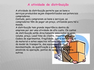 A atividade de distribuição
A atividade da distribuição permite que os bens e
serviços produzidos sejam disponibilizados aos potenciais
compradores.
Contudo, para comprarem os bens e serviços, os
compradores têm de pagar um preço, utilizando para tal a
moeda.
A distribuição tem grande importância dentro da
empresa por ser uma atividade de alto custo. Os custos
de distribuição estão directamente associados ao peso,
volume, preço, Lead time do cliente, importância na
Cadeia de suprimentos, fragilidade, tipo e estado físico
do material e estes aspectos influenciam ainda na escolha
do modal de transporte, dos equipamentos de
movimentação, da qualificação e quantidade pessoal
envolvido na operação, pontos de apoio, seguro, entre
outros.
 