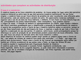 actividades que compõem as actividades de distribuição

O que é o comércio:
O comércio baseia-se na troca voluntária de produtos. As trocas podem ter lugar entre dois parceiros
(comércio bilateral) ou entre mais do que dois parceiros (comércio multilateral). Na sua forma
original, o comércio fazia-se por troca directa de produtos de valor reconhecido como diferente pelos
dois parceiros, cada um valoriza mais o produto do outro. Os comerciantes modernos costumam
negociar com o uso de um meio de troca indirecta, o dinheiro. É raro fazer-se troca directa hoje em
dia, principalmente nos países industrializados. Como consequência, hoje podemos separar
a compra da venda. A invenção do dinheiro (e subsequentemente do crédito, papel-moeda e dinheiro
não-físico) contribuiu grandemente para a simplificação e promoção do desenvolvimento do comércio.
A maioria dos economistas aceita a teoria de que o comércio beneficia ambos os parceiros, porque se
um não fosse beneficiado ele não participaria da troca, e rejeitam a noção de que toda a troca tem
implícita a exploração de uma das partes. O comércio, entre locais, existe principalmente porque há
diferenças no custo de produção de um determinado produto comerciável em locais diferentes. Como
tal, uma troca aos preços de mercado entre dois locais beneficia a ambos.
Sinais empíricos do sucesso do comércio podem surgir quando se compara países como a Coreia do
Sul - que adopta um sistema de comércio livre quase sem restrições - e a Índia - que segue uma
política mais proteccionista. Países como a Coreia do Sul tiveram um desempenho muito melhor (se
medido por critérios económicos) do que países como a Índia, ao longo dos últimos 50 anos.
O comércio mundial é regulamentado pela Organização Mundial de Comércio.
O comércio pode estar relacionado à economia formal, legalmente estabelecido, com
firma registada dentro da lei e pagando impostos, ou pode ainda estar relacionado à economia
informal, que são as atividade à margem da formalidade, sem firma registada, sem emitir notas
fiscais, sem pagar imposto.
 