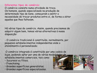 Diferentes tipos de comércio:
O comércio consiste numa atividade de troca.
Os homens, quando especializado na produção de
determinado tipo de bens, começaram a sentir a
necessidade de trocar produtos entre si, de forma a obter
aqueles que lhes faltavam.


Há vários tipos de comércio. Assim, quando precisamos de
adquirir algum bem, temos várias alternativas à nossa
disposição:

- O comércio tradicional é constituído, normalmente, por
pequenos estabelecimentos independentes onde o
atendimento é personalizado;

 O comércio integrado é constituído por uma cadeia de
lojas, podendo optar por uma de várias modalidades de
estabelecimentos comerciais, tais como:
• Sucursais ou filiais;
• Franchising;
• Grandes superfícies generalistas;
• Grandes superfícies especializadas.
 