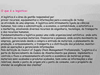 O que é a legistica:

A logística é a área da gestão responsável por
prover recursos, equipamentos e informações para a execução de todas
as atividade de uma empresa. A logística está intimamente ligada às ciências
humanas, tais como a administração, a economia, a contabilidade, a estatística e
o marketing, envolvendo diversos recursos da engenharia, tecnologia, do transporte
e dos recursos humanos.
Fundamentalmente a logística possui uma visão organizacional estilística onde esta
administra os recursos materiais, financeiros e pessoais, onde exista movimento na
empresa, gerenciando desde a compra e entrada de materiais, o planeamento de
produção, o armazenamento, o transporte e a distribuição dos produtos, monitor-
ando as operações e gerenciando informações.
Pela definição do Council of Supply Chain Management Professionals, "Logística é a
parte do Gerenciamento da Cadeia de Abastecimento que planeia implementa e
controla o fluxo e armazenamento eficiente e económico de matérias-primas,
materiais semi-acabados e produtos acabados, bem como as informações a eles
relativas, desde o ponto de origem até o ponto de consumo, com o propósito de
atender às exigências dos clientes"
 