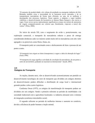 “O aumento da produtividade e do volume de produção na emergente indústria da Grã-
Bretanha também criou a necessidade de se buscarem novos mercados e de se
transportarem mercadorias de forma mais eficiente, ou seja, de se melhorar o
desempenho dos processos logísticos. Nesse aspecto, a máquina a vapor também
viabilizou o desenvolvimento da locomotiva (a famosa Maria fumaça) e dos navios a
vapor. Esses novos navios representaram significativos avanço em termos de autonomia
de viagem comparativamente aos veleiros que, literalmente, viajavam a mercê dos
ventos.” (Pires, 2004).
No início do século XX, com o surgimento do avião e, posteriormente, sua
exploração comercial, o transporte de mercadorias reduziu o prazo de entrega
considerando distâncias cada vez maiores sendo muito útil às mercadorias com alto valor
agregado e ou perecíveis como flores, frutas, etc.
O transporte pode ser conceituado como o deslocamento de bens e pessoas de um
ponto a outro.
“O transporte tem origem no latim (transportare) e sugere a idéia de alteração de lugar.”
(Faria 1998).
“O transporte de carga significa a atividade de circulação de mercadorias, de um ponto a
outro de um território, podendo ser nacional ou internacional.” (keedi, 2003).
2.5
Estágios do Transporte
As nações, durante anos, vêm se desenvolvendo economicamente em paralelo ao
desenvolvimento tecnológico do setor de transporte que divididos em estágios distintos
de desenvolvimento podem dificultar a distribuição de carga local e internacional
gerando perdas e altos custos logísticos.
Conforme Owen (1975), os estágios de transformação do transporte podem ser
divididos em seis estágios. Sendo o primeiro referente ao período da imobilidade e da
sociedade tradicional com a agricultura localizada e a indústria artesanal com o mínimo
de integração econômica intercâmbio social;
O segundo referente ao período de melhorias internas e aumento no comércio,
devido a eficiência do poder humano e tração animal;
28
PUC-Rio-CertificaçãoDigitalNº0321303/CA
 