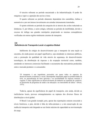 O terceiro referente ao período mecanizado e da industrialização. O poder da
máquina a vapor e a aparição dos navios e trens.
O quarto referente ao período altamente dependente dos caminhões, ônibus e
automóveis e por um intenso investimento em estradas intensamente transitadas.
O quinto referente ao período da conquista do ar através dos aviões reduzindo as
distâncias. E, por último, o sexto estágio, referente ao período da imobilidade, devido o
excesso de tráfego nas grandes metrópoles propiciando as mesmas conseqüências
verificadas em outras regiões totalmente carentes de transporte.
2.6
Deficiência do Transporte Local x Logística Global
Indiferente do estágio de desenvolvimento que o transporte de uma nação se
encontra, ele ainda possui um papel significativo, seja atendendo os interesses públicos,
com a promoção da qualidade de vida através da segurança, do desenvolvimento
tecnológico, da distribuição de riquezas e da ocupação territorial como, também,
atendendo os interesses comerciais facilitando o escoamento das mercadorias produzidas
entre o mercado produtor e o consumidor.
“O transporte é um ingrediente necessário em quase todos os aspectos do
desenvolvimento econômico e social. Desempenha importante papel na produtividade da
terra, na mercadização de bens agrícolas e na acessibilidade de riquezas minerais e
vegetais. É fator significante no desenvolvimento da indústria na expansão do comércio,
no desenrolar de programas de saúde e de educação e no intercâmbio de idéias.” (Owen,
1975).
Todavia, apesar da significância do papel do transporte, este ainda, devido as
ineficiências locais, provoca estrangulamentos ou rupturas dos diversos fluxos de
distribuições a nível global.
O Brasil é um grande exemplo, pois, apesar das exportações estarem crescendo a
níveis históricos, o país, devido à falta de infra-estrutura e a má conservação de sua
malha de transporte está chegando ao seu limite máximo de capacidade na movimentação
de carga.
29
PUC-Rio-CertificaçãoDigitalNº0321303/CA
 
