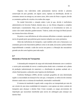 Algumas vias rodoviárias estão praticamente inativas devido à péssima
conservação do piso gerando, em alguns casos, rupturas na distribuição, devido os
constantes atrasos na entrega ou, em outros casos, altos custos de fretes e seguros, devido
as constantes quebras de veículos e/ou roubos das cargas.
No modal ferroviário a situação ainda é pior já que, devido à ineficiência
administrativa do Governo Federal, durante anos, as vias férreas chegaram a completa
desativação e sucateamento. Hoje, com a privatização e os investimentos no setor, os
custos vêm sendo reduzidos gradativamente. Todavia, ainda está longe do Brasil possuir
um sistema ferroviário eficiente.
Os portos e suas deficiências de infra-estrutura dificultam a entrada e operação de
navios de grande porte que poderiam gerar maiores reduções nos custos portuários.
Além das ineficiências do transporte, o país também sofre com a burocracia e as
constantes greves dos funcionários públicos como os da saúde, da receita e polícia federal
impossibilitando a entrada e saída dos navios nos portos e a liberação das mercadorias
gerando um alto custo logístico para toda nação.
2.7
Demanda e Formas de Transportes
A demanda pelo transporte de carga está relacionada diretamente com o comércio
e ocorre pela necessidade de mover a matéria-prima desde mais a montante até a planta
de produção (administração de materiais) e a distribuição do produto acabado até o
cliente final (juzante), conhecido como logística de distribuição.
Conforme Rodrigues (2004), devido à posição geográfica de uma determinada
região e a necessidade em alcançá-la faz com que, o transporte, se utilize de três sistemas
distintos sendo estes os sistemas de transbordo, intermodal e multimodal.
O sistema de transbordo é aquele onde a carga deve ser transportada por mais de
um veículo de uma única modalidade de transporte e com apenas um único contrato de
transporte para alcançar o destino final. Como exemplo, as cargas provenientes de
importação que necessitam transbordar para navios de cabotagem para alcançar seu
destino final.
30
PUC-Rio-CertificaçãoDigitalNº0321303/CA
 
