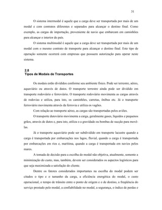 O sistema intermodal é aquele que a carga deve ser transportada por mais de um
modal e com contratos diferentes e separados para alcançar o destino final. Como
exemplo, as cargas de importação, proveniente de navio que embarcam em caminhões
para alcançar o interior do país.
O sistema multimodal é aquele que a carga deve ser transportada por mais de um
modal com o mesmo contrato de transporte para alcançar o destino final. Este tipo de
operação somente ocorrerá com empresas que possuem autorização para operar neste
sistema.
2.8
Tipos de Modais de Transportes
Os modais estão divididos conforme seu ambiente físico. Pode ser terrestre, aéreo,
aquaviário ou através de dutos. O transporte terrestre ainda pode ser dividido em
transporte rodoviário e ferroviário. O transporte rodoviário movimenta as cargas através
de rodovias e utiliza, para isto, os caminhões, carretas, ônibus etc. Já o transporte
ferroviário movimenta através da ferrovia e utiliza os vagões.
Com relação ao transporte aéreo, as cargas são transportadas pelos aviões.
O transporte dutoviário movimenta a carga, geralmente gases, líquidos e pequenos
grãos, através de dutos e, para isto, utiliza o a gravidade ou bombas de sucção para movê-
las.
Já o transporte aquaviário pode ser subdividido em transporte lacustre quando a
carga é transportada por embarcações nos lagos, fluvial, quando a carga é transportada
por embarcações em rios e, marítima, quando a carga é transportada em navios pelos
mares.
A tomada de decisão para a escolha do modal não objetiva, atualmente, somente a
minimização do custo, mas, também, devem ser considerados os aspectos logísticos para
que seja maximizada a satisfação do cliente.
Dentre os fatores considerados importantes na escolha do modal podem ser
citados o tipo e o tamanho da carga, a eficiência energética do modal, o custo
operacional, o tempo de trânsito entre o ponto de origem e o de destino, a freqüência do
serviço prestado pelo modal, a confiabilidade no modal, a segurança, o índice de perdas e
31
PUC-Rio-CertificaçãoDigitalNº0321303/CA
 