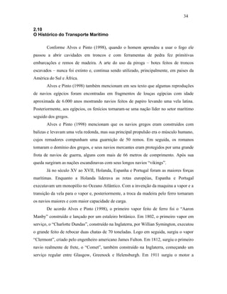 2.10
O Histórico do Transporte Marítimo
Conforme Alves e Pinto (1998), quando o homem aprendeu a usar o fogo ele
passou a abrir cavidades em troncos e com ferramentas de pedra fez primitivas
embarcações e remos de madeira. A arte do uso da piroga – botes feitos de troncos
escavados – nunca foi extinto e, continua sendo utilizado, principalmente, em paises da
América do Sul e África.
Alves e Pinto (1998) também mencionam em seu texto que algumas reproduções
de navios egípcios foram encontradas em fragmentos de louças egípcias com idade
aproximada de 6.000 anos mostrando navios feitos de papiro levando uma vela latina.
Posteriormente, aos egípcios, os fenícios tornaram-se uma nação líder no setor marítimo
seguido dos gregos.
Alves e Pinto (1998) mencionam que os navios gregos eram construídos com
balizas e levavam uma vela redonda, mas sua principal propulsão era o músculo humano,
cujos remadores compunham uma guarnição de 50 remos. Em seguida, os romanos
tomaram o domínio dos gregos, e seus navios mercantes eram protegidos por uma grande
frota de navios de guerra, alguns com mais de 66 metros de comprimento. Após sua
queda surgiram as nações escandinavas com seus longos navios “vikings”.
Já no século XV ao XVII, Holanda, Espanha e Portugal foram as maiores forças
marítimas. Enquanto a Holanda liderava as rotas européias, Espanha e Portugal
executavam um monopólio no Oceano Atlântico. Com a invenção da maquina a vapor e a
transição da vela para o vapor e, posteriormente, a troca da madeira pelo ferro tornaram
os navios maiores e com maior capacidade de carga.
De acordo Alves e Pinto (1998), o primeiro vapor feito de ferro foi o “Aaron
Manby” construído e lançado por um estaleiro britânico. Em 1802, o primeiro vapor em
serviço, o “Charlotte Dundas”, construído na Inglaterra, por Willian Symington, executou
o grande feito de rebocar duas chatas de 70 toneladas. Logo em seguida, surgiu o vapor
“Clermont”, criado pelo engenheiro americano James Fulton. Em 1812, surgiu o primeiro
navio realmente de frete, o “Comet”, também construído na Inglaterra, começando um
serviço regular entre Glasgow, Greenock e Helensburgh. Em 1911 surgiu o motor a
34
PUC-Rio-CertificaçãoDigitalNº0321303/CA
 