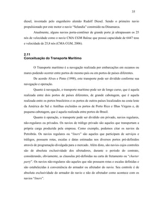 diesel, inventado pelo engenheiro alemão Rudolf Diesel. Sendo o primeiro navio
propulsionado por este motor o navio “Selandia” construído na Dinamarca.
Atualmente, alguns navios porta-contêiner de grande porte já ultrapassam os 25
nós de velocidade como o navio CMA CGM Balzac que possui capacidade de 6447 teus
e velocidade de 25,8 nós (CMA CGM, 2006).
2.11
Conceituação do Transporte Marítimo
O Transporte marítimo é a navegação realizada por embarcações em oceanos ou
mares podendo ocorrer entre portos do mesmo país ou em portos de países diferentes.
De acordo Alves e Pinto (1998), este transporte pode ser dividido conforme sua
navegação e operação.
Quanto à navegação, o transporte marítimo pode ser de longo curso, que é aquela
realizada entre dois portos de países diferentes, de grande cabotagem, que é aquela
realizada entre os portos brasileiros e os portos de outros países localizados na costa leste
da América do Sul e Antilhas excluídos os portos de Porto Rico e Ilhas Virgens e, de
pequena cabotagem, que é aquela realizada entre portos do Brasil.
Quanto à operação, o transporte pode ser dividido em privado, navios regulares,
não-regulares ou privados. Os navios de tráfego privado são aqueles que transportam a
própria carga produzida pela empresa. Como exemplo, podemos citar os navios da
Petrobrás. Os navios regulares ou “liners” são aqueles que participam de serviços e
tráfegos, possuem rotas, escalas e datas estimadas nos diversos portos pré-definidos
através de programação divulgada para o mercado. Além disto, são navios cujos controles
são de absoluta exclusividade dos afretadores, durante o período do contrato,
considerando, obviamente, as clausulas pré-definidas na carta de fretamento ou “charter
party”. Os navios não-regulares são aqueles que não possuem rotas e escalas definidas e
são estabelecidas à conveniência do armador ou afretador do navio. Seu controle é de
absoluta exclusividade do armador do navio e não do afretador como acontece com os
navios “liners”.
35
PUC-Rio-CertificaçãoDigitalNº0321303/CA
 