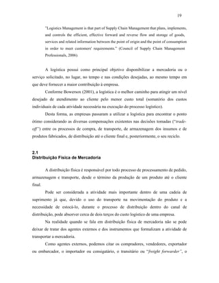 ”Logistics Management is that part of Supply Chain Management that plans, implements,
and controls the efficient, effective forward and reverse flow and storage of goods,
services and related information between the point of origin and the point of consumption
in order to meet customers' requirements.” (Council of Supply Chain Management
Professionals, 2006).
A logística possui como principal objetivo disponibilizar a mercadoria ou o
serviço solicitado, no lugar, no tempo e nas condições desejadas, ao mesmo tempo em
que deve fornecer a maior contribuição à empresa.
Conforme Bowersox (2001), a logística é o melhor caminho para atingir um nível
desejado de atendimento ao cliente pelo menor custo total (somatório dos custos
individuais de cada atividade necessária na execução do processo logístico).
Desta forma, as empresas passaram a utilizar a logística para encontrar o ponto
ótimo considerando as diversas compensações existentes nas decisões tomadas (“trade-
off”) entre os processos de compra, de transporte, de armazenagem dos insumos e de
produtos fabricados, de distribuição até o cliente final e, posteriormente, o seu reciclo.
2.1
Distribuição Física de Mercadoria
A distribuição física é responsável por todo processo de processamento de pedido,
armazenagem e transporte, desde o término da produção de um produto até o cliente
final.
Pode ser considerada a atividade mais importante dentro de uma cadeia de
suprimento já que, devido o uso do transporte na movimentação do produto e a
necessidade de estocá-lo, durante o processo de distribuição dentro do canal de
distribuição, pode absorver cerca de dois terços do custo logístico de uma empresa.
Na realidade quando se fala em distribuição física de mercadoria não se pode
deixar de tratar dos agentes externos e dos instrumentos que formalizam a atividade de
transportar a mercadoria.
Como agentes externos, podemos citar os compradores, vendedores, exportador
ou embarcador, o importador ou consigatário, o transitário ou “freight forwarder”, o
19
PUC-Rio-CertificaçãoDigitalNº0321303/CA
 