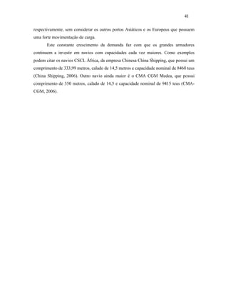 respectivamente, sem considerar os outros portos Asiáticos e os Europeus que possuem
uma forte movimentação de carga.
Este constante crescimento da demanda faz com que os grandes armadores
continuem a investir em navios com capacidades cada vez maiores. Como exemplos
podem citar os navios CSCL África, da empresa Chinesa China Shipping, que possui um
comprimento de 333,99 metros, calado de 14,5 metros e capacidade nominal de 8468 teus
(China Shipping, 2006). Outro navio ainda maior é o CMA CGM Medea, que possui
comprimento de 350 metros, calado de 14,5 e capacidade nominal de 9415 teus (CMA-
CGM, 2006).
41
PUC-Rio-CertificaçãoDigitalNº0321303/CA
 