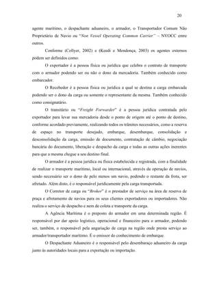 agente marítimo, o despachante aduaneiro, o armador, o Transportador Comum Não
Proprietário de Navio ou “Non Vessel Operating Common Carrier” – NVOCC entre
outros.
Conforme (Collyer, 2002) e (Keedi e Mendonça, 2003) os agentes externos
podem ser definidos como:
O exportador é a pessoa física ou jurídica que celebra o contrato de transporte
com o armador podendo ser ou não o dono da mercadoria. Também conhecido como
embarcador.
O Recebedor é a pessoa física ou jurídica a qual se destina a carga embarcada
podendo ser o dono da carga ou somente o representante da mesma. Também conhecido
como consignatário.
O transitário ou “Freight Forwarder” é a pessoa jurídica contratada pelo
exportador para levar sua mercadoria desde o ponto de origem até o ponto de destino,
conforme acordado previamente, realizando todos os trâmites necessários, como a reserva
de espaço no transporte desejado, embarque, desembarque, consolidação e
desconsolidação da carga, emissão de documento, contratação de câmbio, negociação
bancária do documento, liberação e despacho da carga e todas as outras ações inerentes
para que a mesma chegue a seu destino final.
O armador é a pessoa jurídica ou física estabelecida e registrada, com a finalidade
de realizar o transporte marítimo, local ou internacional, através da operação de navios,
sendo necessário ser o dono de pelo menos um navio, podendo o restante da frota, ser
afretado. Além disto, é o responsável juridicamente pela carga transportada.
O Corretor de carga ou “Broker” é o prestador de serviço na área de reserva de
praça e afretamento de navios para os seus clientes exportadores ou importadores. Não
realiza o serviço de despacho e nem de coleta e transporte da carga.
A Agência Marítima é o preposto do armador em uma determinada região. É
responsável por dar apoio logístico, operacional e financeiro para o armador, podendo
ser, também, o responsável pela angariação de carga na região onde presta serviço ao
armador/transportador marítimo. É o emissor do conhecimento de embarque.
O Despachante Aduaneiro é o responsável pelo desembaraço aduaneiro da carga
junto às autoridades locais para a exportação ou importação.
20
PUC-Rio-CertificaçãoDigitalNº0321303/CA
 