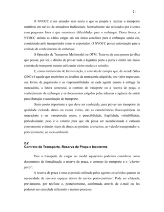 O NVOCC é um armador sem navio e que se propõe a realizar o transporte
marítimo em navios de armadores tradicionais. Normalmente são utilizados por clientes
com pequenos lotes e que encontram dificuldades para o embarque. Desta forma, o
NVOCC unitiza as várias cargas em um único contêiner para o embarque sendo ele,
considerado pelo transportador como o exportador. O NVOCC possui autorização para a
emissão de conhecimento de embarque.
O Operador de Transporte Multimodal ou OTM. Trata-se de uma pessoa jurídica
que possui, por lei, o direito de prover toda a logística porta a porta e emitir um único
contrato de transporte mesmo utilizando vários modais e veículos.
E, como instrumento de formalização, o contrato de compra que, de acordo Silva
(2003) é aquele que estabelece os detalhes da mercadoria adquirida, seu valor negociado,
sua forma de pagamento e as responsabilidades de cada agente quanto à entrega da
mercadoria, a fatura comercial, o contrato de transporte ou a reserva de praça, o
conhecimento de embarque e os documentos exigidos pelas aduanas e agência de saúde
para liberação e autorização do transporte.
Outro ponto importante e que deve ser conhecido, para prover um transporte de
qualidade evitando danos ou custos extras, são as características físico-químicas da
mercadoria a ser transportada como, a perecibilidade, fragilidade, volatibilidade,
periculosidade, peso e o volume para que ela possa ser acondicionada e estivada
corretamente evitando riscos de danos ao produto, a terceiros, ao veículo transportador e,
principalmente, ao meio-ambiente.
2.2
Contrato de Transporte, Reserva de Praça e Incoterms
Para o transporte de cargas no modal aquaviário podemos considerar como
documentos de formalização a reserva de praça, o contrato de transporte e o “charter
party”.
A reserva de praça é uma expressão utilizada pelos agentes envolvidos quando da
necessidade de reservar espaços dentro de navios porta-contêiner. Pode ser efetuada,
previamente, por telefone e, posteriormente, confirmada através de e-mail ou fax
podendo ser cancelada utilizando o mesmo processo.
21
PUC-Rio-CertificaçãoDigitalNº0321303/CA
 