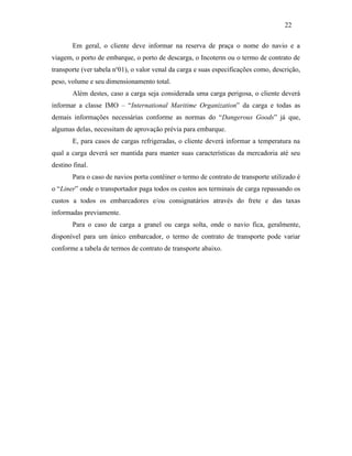 Em geral, o cliente deve informar na reserva de praça o nome do navio e a
viagem, o porto de embarque, o porto de descarga, o Incoterm ou o termo de contrato de
transporte (ver tabela no
01), o valor venal da carga e suas especificações como, descrição,
peso, volume e seu dimensionamento total.
Além destes, caso a carga seja considerada uma carga perigosa, o cliente deverá
informar a classe IMO – “International Maritime Organization” da carga e todas as
demais informações necessárias conforme as normas do “Dangerous Goods” já que,
algumas delas, necessitam de aprovação prévia para embarque.
E, para casos de cargas refrigeradas, o cliente deverá informar a temperatura na
qual a carga deverá ser mantida para manter suas características da mercadoria até seu
destino final.
Para o caso de navios porta contêiner o termo de contrato de transporte utilizado é
o “Liner” onde o transportador paga todos os custos aos terminais de carga repassando os
custos a todos os embarcadores e/ou consignatários através do frete e das taxas
informadas previamente.
Para o caso de carga a granel ou carga solta, onde o navio fica, geralmente,
disponível para um único embarcador, o termo de contrato de transporte pode variar
conforme a tabela de termos de contrato de transporte abaixo.
22
PUC-Rio-CertificaçãoDigitalNº0321303/CA
 