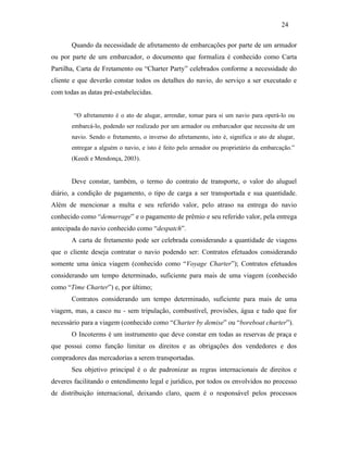 Quando da necessidade de afretamento de embarcações por parte de um armador
ou por parte de um embarcador, o documento que formaliza é conhecido como Carta
Partilha, Carta de Fretamento ou “Charter Party” celebrados conforme a necessidade do
cliente e que deverão constar todos os detalhes do navio, do serviço a ser executado e
com todas as datas pré-estabelecidas.
“O afretamento é o ato de alugar, arrendar, tomar para si um navio para operá-lo ou
embarcá-lo, podendo ser realizado por um armador ou embarcador que necessita de um
navio. Sendo o fretamento, o inverso do afretamento, isto é, significa o ato de alugar,
entregar a alguém o navio, e isto é feito pelo armador ou proprietário da embarcação.”
(Keedi e Mendonça, 2003).
Deve constar, também, o termo do contrato de transporte, o valor do aluguel
diário, a condição de pagamento, o tipo de carga a ser transportada e sua quantidade.
Além de mencionar a multa e seu referido valor, pelo atraso na entrega do navio
conhecido como “demurrage” e o pagamento de prêmio e seu referido valor, pela entrega
antecipada do navio conhecido como “despatch”.
A carta de fretamento pode ser celebrada considerando a quantidade de viagens
que o cliente deseja contratar o navio podendo ser: Contratos efetuados considerando
somente uma única viagem (conhecido como “Voyage Charter”); Contratos efetuados
considerando um tempo determinado, suficiente para mais de uma viagem (conhecido
como “Time Charter”) e, por último;
Contratos considerando um tempo determinado, suficiente para mais de uma
viagem, mas, a casco nu - sem tripulação, combustível, provisões, água e tudo que for
necessário para a viagem (conhecido como “Charter by demise” ou “boreboat charter”).
O Incoterms é um instrumento que deve constar em todas as reservas de praça e
que possui como função limitar os direitos e as obrigações dos vendedores e dos
compradores das mercadorias a serem transportadas.
Seu objetivo principal é o de padronizar as regras internacionais de direitos e
deveres facilitando o entendimento legal e jurídico, por todos os envolvidos no processo
de distribuição internacional, deixando claro, quem é o responsável pelos processos
24
PUC-Rio-CertificaçãoDigitalNº0321303/CA
 