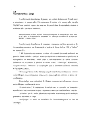 2.3
Conhecimento de Carga
O conhecimento de embarque de carga é um contrato de transporte firmado entre
o exportador e o transportador. Este documento é emitido pelo transportador ou pelo
NVOCC que constitui a prova de posse ou de propriedade da mercadoria, durante o
transporte até a entrega ao importador.
“O conhecimento de frete original, emitido por empresas de transporte por água, terra
ou ar, prova o recebimento da mercadoria e a obrigação de entregá-la no lugar de
destino.” (Coimbra, 2004).
O conhecimento de embarque de carga para o transporte marítimo apresenta-se de
forma mais comum com sua denominação originária da língua Inglesa “Bill of Lading”
ou somente B/L.
O B/L é normalmente um título à ordem, salvo quando informado a cláusula ao
portador dando o direito a qualquer pessoa que apresentar o documento original como o
consignatário da mercadoria. Além disto, o descumprimento de certas cláusulas
informadas no documento é passível de multas como: “Demurrage”, Sobreestadia,
“despatch-money”, “detention” e “deadfreight” que se encontram definidos conforme
Collyer (2002) abaixo.
“Demurrage” é uma multa diária devida pelo importador por ultrapassar o tempo
concedido para o desembarque da carga, desova e devolução do contêiner no ponto pré-
estabelecido.
Sobreestadia é uma multa diária devida pelo exportador por ultrapassar o tempo
concedido para o embarque da carga.
“Despatch-money” é o pagamento de prêmio para o exportador ou importador
quando estes carregam ou descarregam em prazos menores que o estipulado em contrato.
“Detention” que é a multa aplicada ao exportador pela interrupção do embarque
por motivo decorrente da carga.
“Deadfreight” é a multa em decorrência do cancelamento parcial ou total do
embarque.
26
PUC-Rio-CertificaçãoDigitalNº0321303/CA
 