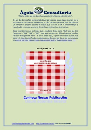 Águia Consultoria 
“Não há hotéis que não deem lucro, existem é hotéis mal Administrados”. 
consultoria@aquiahoteis.com http://ruiventura.com.br/ Fone: +55 41 9269 9401 
E é um dos de mais fácil compreensão talvez por isso seja o que alguns chamam por aí erroneamente de Revenue Management, e não, trata-se apenas de uma disciplina de um intricado e eficiente sistema de Gestão que é aí sim o RM. A implementação e manutenção e controle consciente demanda conhecimento e desenvoltura. 
Basta entendermos que os Preços que o modismo define como “BAR” eles são três Categorias – “BAR” “CAR” e “BRG”. Mas aqui entramos no Sério eficiente e rentável Revenue Management Pleno – E se eu disser aqui, e provo em nossos cursos, que esses três tipos de precificação, mudam dezenas de vezes por dia, e não toma mais de 20 minutos em cada 24horas, estou falando muito a sério, é exatamente assim. 
A Lançar até 15.12. 
Conheça Nossas Publicações 
