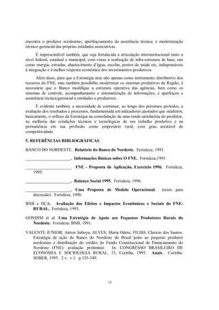 encontra o produtor nordestino; aperfeiçoamento da assistência técnica; e modernização
técnico-gerencial das próprias entidades associativas.
      É imprescindível também, que seja fortalecida a articulação interinstitucional tanto a
nível federal, estadual e municipal, com vistas à realização de infra-estrutura de base, tais
como energia, estradas, abastecimento d’água, escolas, postos de saúde etc, indispensáveis
à integração e à melhor resposta econômica dos investimentos produtivos.
       Além disso, para que a Estratégia atue não apenas como instrumento distributivo dos
recursos do FNE, mas também possibilite modernizar os sistemas produtivos da Região, é
necessário que o Banco modifique a estrutura operativa das agências, bem como os
sistemas de controle, acompanhamento e sistematização de informações, e aperfeiçoe a
assistência técnica/gerencial a entidades e produtores.
      É evidente também, a necessidade de continuar, ao longo dos próximos períodos, a
avaliação dos resultados e processos, fundamentada em indicadores ajustados que sinalizem,
basicamente, o reflexo da Estratégia na consolidação de uma renda satisfatória do produtor,
na melhoria das condições técnicas e tecnológicas de seu trabalho produtivo e na
permanência em sua profissão como empresário rural, com grau aceitável de
competitividade.

5. REFERÊNCIAS BIBLIOGRÁFICAS

BANCO DO NORDESTE. Relatório do Banco do Nordeste. Fortaleza, 1993.
_____________________. Informações Básicas sobre O FNE. Fortaleza,1993.

_____________________. FNE - Proposta de Aplicação, Exercício 1996. Fortaleza,
    1995.

_____________________. Balanço Social 1995. Fortaleza, 1996.

_____________________. Uma Proposta de Modelo Operacional.                      (texto para
    discussão). Fortaleza, 1996.

BNB e IICA. Avaliação dos Efeitos e Impactos Econômicos e Sociais do FNE-
   RURAL. Fortaleza, 1993.

GONDIM et al. Uma Estratégia de Apoio aos Pequenos Produtores Rurais do
  Nordeste. Fortaleza: BNB, 1991.

VALENTE JUNIOR, Airton Saboya; ALVES, Maria Odete; FILHO, Claricio dos Santos.
   Estratégia de ação do Banco do Nordeste do Brasil junto ao pequeno produtor
   nordestino e distribuição do crédito do Fundo Constitucional de Financiamento do
   Nordeste (FNE): avaliação preliminar.      In: CONGRESSO BRASILEIRO DE
   ECONOMIA E SOCIOLOGIA RURAL, 33, Curitiba, 1995. Anais... Curitiba:
   SOBER, 1995. 2 v. v.1. p.335-349.




                                                15
 