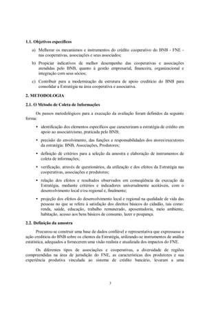 1.1. Objetivos específicos
   a) Melhorar os mecanismos e instrumentos do crédito cooperativo do BNB - FNE -
      nas cooperativas, associações e seus associados;
   b) Propiciar indicativos de melhor desempenho das cooperativas e associações
      atendidas pelo BNB, quanto à gestão empresarial, financeira, organizacional e
      integração com seus sócios;
   c) Contribuir para a modernização da estrutura de apoio creditício do BNB para
      consolidar a Estratégia na área cooperativa e associativa.

2. METODOLOGIA

2.1. O Método de Coleta de Informações
     Os passos metodológicos para a execução da avaliação foram definidos da seguinte
forma:
     • identificação dos elementos específicos que caracterizam a estratégia de crédito em
       apoio ao associativismo, praticada pelo BNB;
     • precisão do envolvimento, das funções e responsabilidades dos atores/executores
       da estratégia: BNB, Associações, Produtores;
     • definição de critérios para a seleção da amostra e elaboração de instrumentos de
       coleta de informações;
     • verificação, através de questionários, da utilização e dos efeitos da Estratégia nas
       cooperativas, associações e produtores;
     • relação dos efeitos e resultados observados em conseqüência da execução da
       Estratégia, mediante critérios e indicadores universalmente aceitáveis, com o
       desenvolvimento local e/ou regional e, finalmente;
     • projeção dos efeitos do desenvolvimento local e regional na qualidade de vida das
       pessoas no que se refere à satisfação dos direitos básicos do cidadão, tais como:
       renda, saúde, educação, trabalho remunerado, aposentadoria, meio ambiente,
       habitação, acesso aos bens básicos de consumo, lazer e poupança.

2.2. Definição da amostra
       Procurou-se construir uma base de dados confiável e representativa que expressasse a
ação creditícia do BNB sobre os clientes da Estratégia, utilizando-se instrumentos de análise
estatística, adequados a fornecerem uma visão realista e atualizada dos impactos do FNE.
      Os diferentes tipos de associações e cooperativas, a diversidade de regiões
compreendidas na área de jurisdição do FNE, as características dos produtores e sua
experiência produtiva vinculada ao sistema de crédito bancário, levaram a uma




                                                 3
 